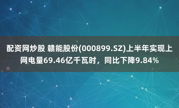 配资网炒股 赣能股份(000899.SZ)上半年实现上网电量69.46亿千瓦时，同比下降9.84%