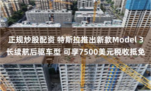 正规炒股配资 特斯拉推出新款Model 3长续航后驱车型 可享7500美元税收抵免