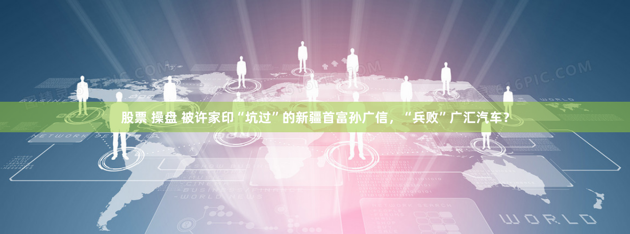 股票 操盘 被许家印“坑过”的新疆首富孙广信，“兵败”广汇汽车？