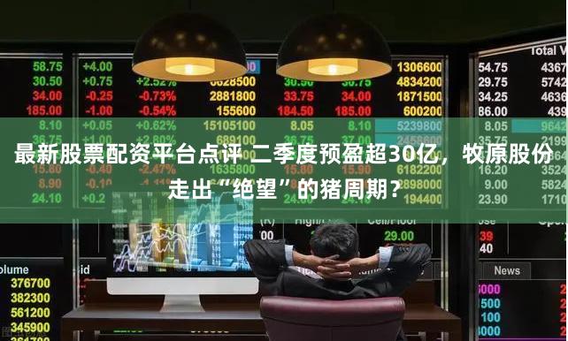 最新股票配资平台点评 二季度预盈超30亿，牧原股份走出“绝望”的猪周期？