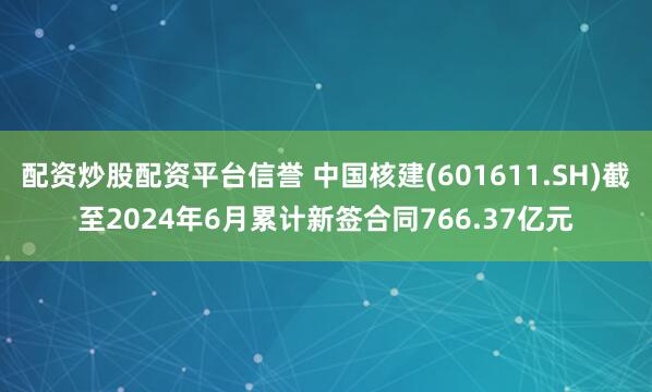 配资炒股配资平台信誉 中国核建(601611.SH)截至2024年6月累计新签合同766.37亿元