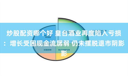 炒股配资哪个好 皇台酒业再度陷入亏损：增长受困现金流孱弱 仍未摆脱退市阴影