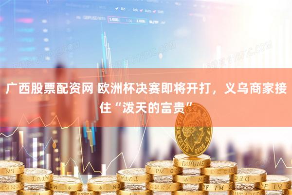 广西股票配资网 欧洲杯决赛即将开打，义乌商家接住“泼天的富贵”