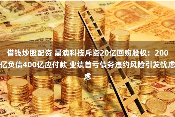 借钱炒股配资 晶澳科技斥资20亿回购股权：200亿负债400亿应付款 业绩首亏债务违约风险引发忧虑