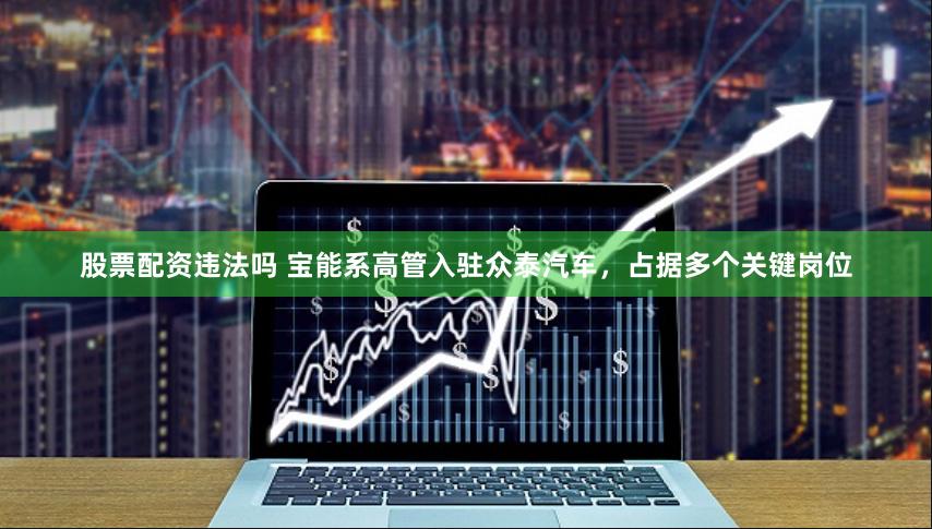 股票配资违法吗 宝能系高管入驻众泰汽车，占据多个关键岗位