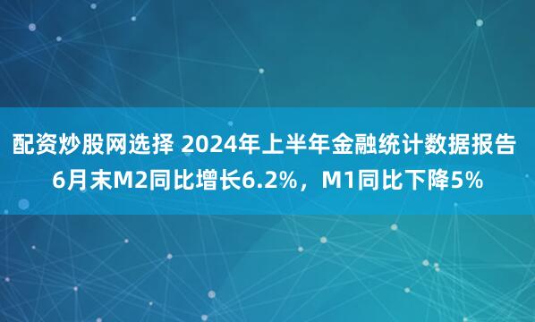 配资炒股网选择 2024年上半年金融统计数据报告 6月末M2同比增长6.2%，M1同比下降5%