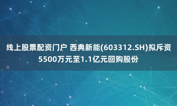 线上股票配资门户 西典新能(603312.SH)拟斥资5500万元至1.1亿元回购股份