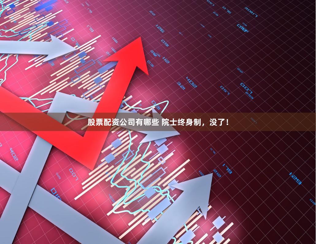 股票配资公司有哪些 院士终身制，没了！