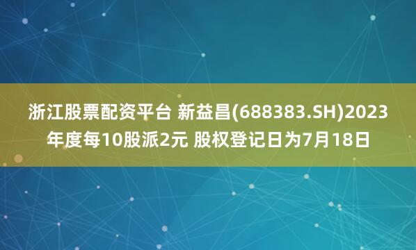 浙江股票配资平台 新益昌(688383.SH)2023年度每10股派2元 股权登记日为7月18日