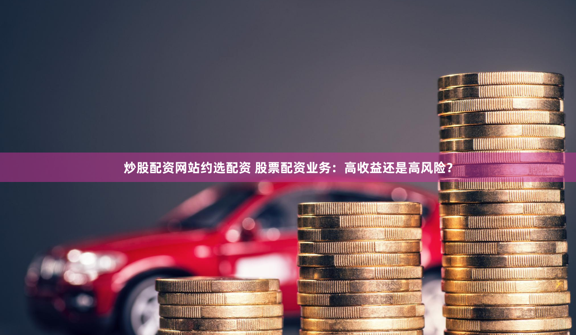 炒股配资网站约选配资 股票配资业务：高收益还是高风险？