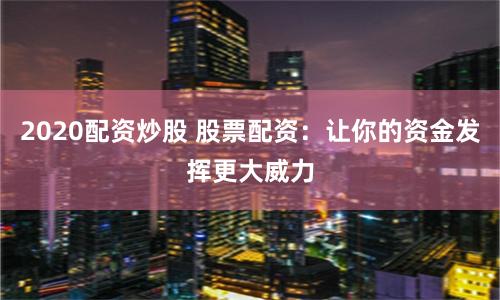2020配资炒股 股票配资：让你的资金发挥更大威力