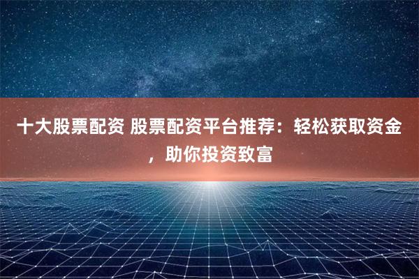 十大股票配资 股票配资平台推荐：轻松获取资金，助你投资致富