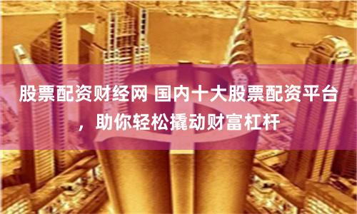 股票配资财经网 国内十大股票配资平台，助你轻松撬动财富杠杆