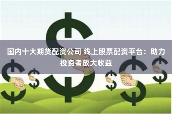 国内十大期货配资公司 线上股票配资平台：助力投资者放大收益