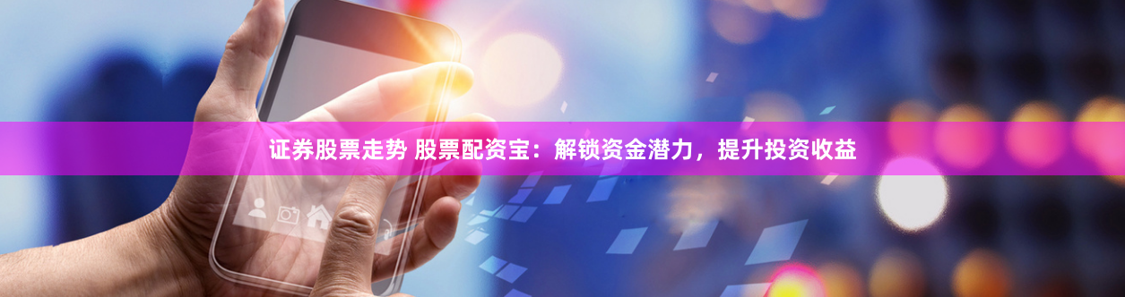 证券股票走势 股票配资宝：解锁资金潜力，提升投资收益