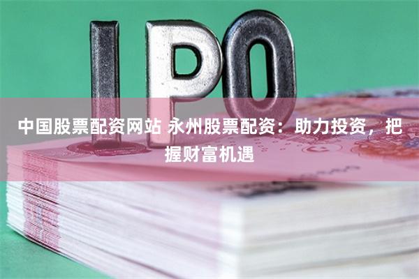 中国股票配资网站 永州股票配资：助力投资，把握财富机遇