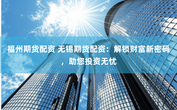 福州期货配资 无锡期货配资：解锁财富新密码，助您投资无忧