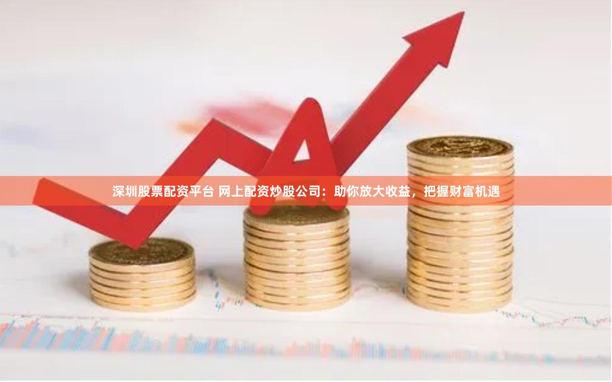 深圳股票配资平台 网上配资炒股公司：助你放大收益，把握财富机遇