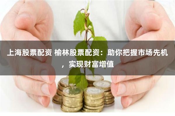 上海股票配资 榆林股票配资：助你把握市场先机，实现财富增值