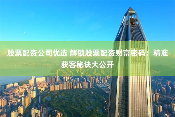 股票配资公司优选 解锁股票配资财富密码：精准获客秘诀大公开