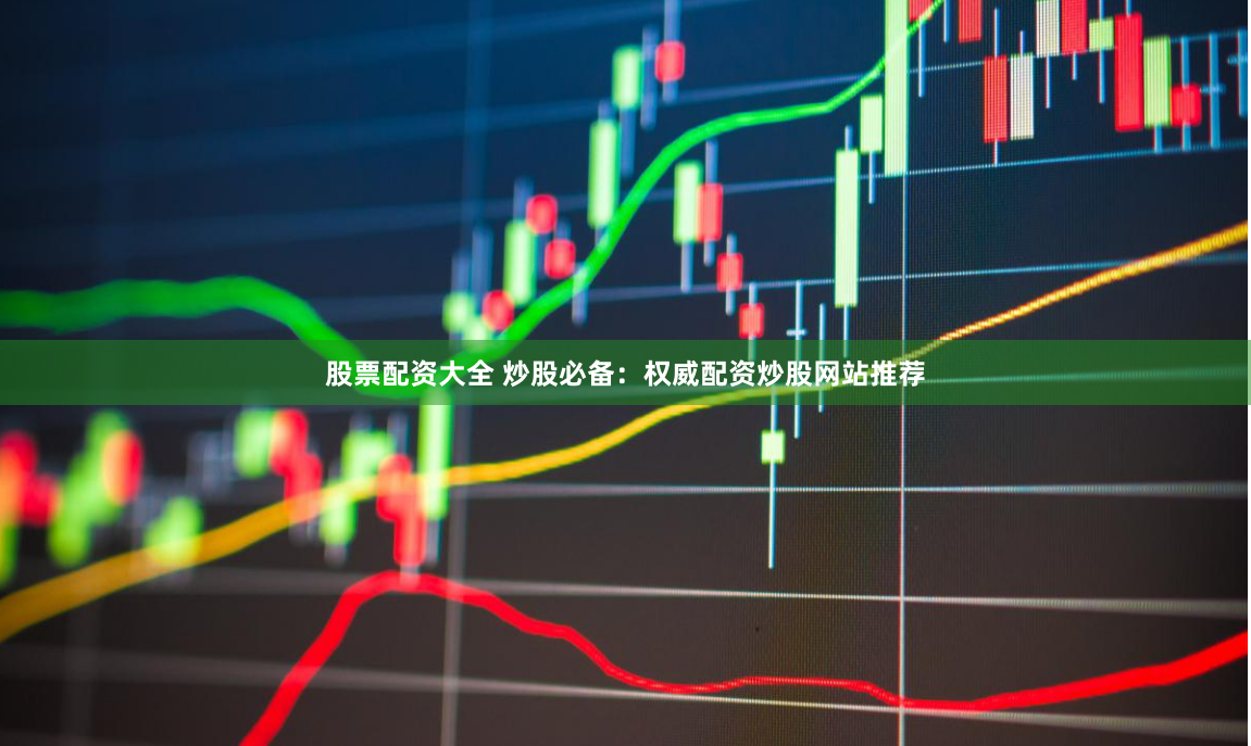 股票配资大全 炒股必备：权威配资炒股网站推荐