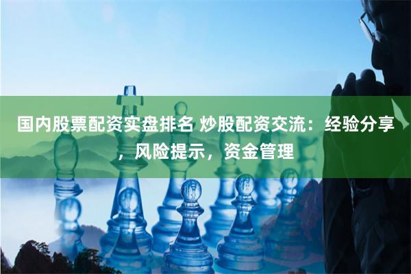国内股票配资实盘排名 炒股配资交流：经验分享，风险提示，资金管理
