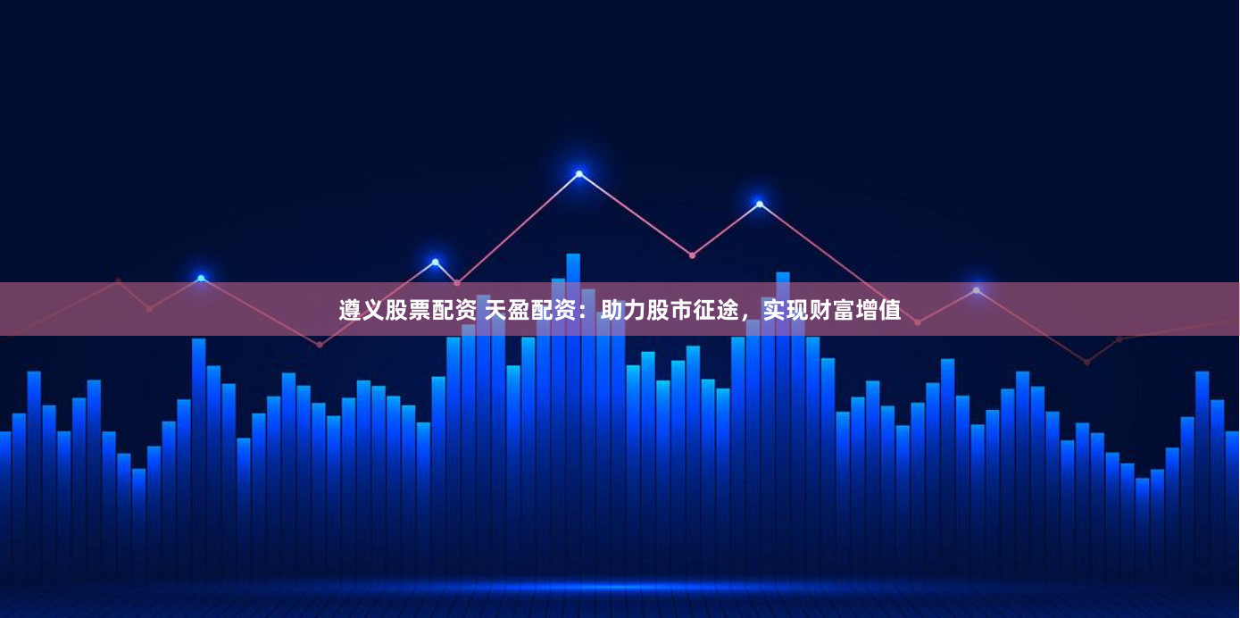 遵义股票配资 天盈配资：助力股市征途，实现财富增值