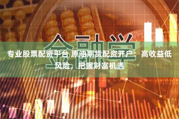 专业股票配资平台 原油期货配资开户：高收益低风险，把握财富机遇