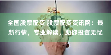 全国股票配资 股票配资资讯网：最新行情，专业解读，助你投资无忧