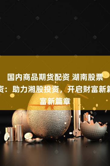 国内商品期货配资 湖南股票配资：助力湘股投资，开启财富新篇章
