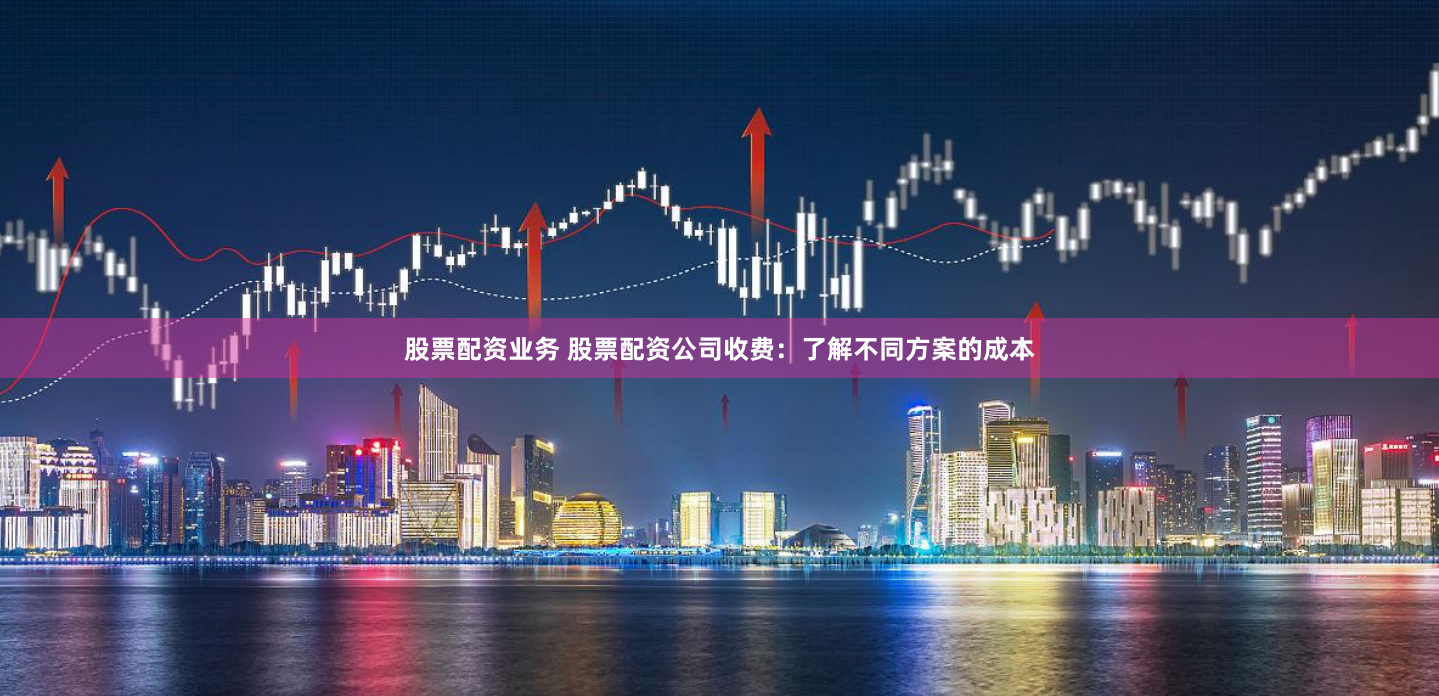 股票配资业务 股票配资公司收费：了解不同方案的成本