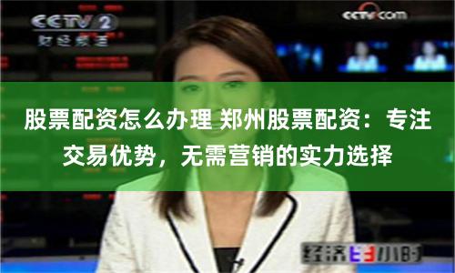 股票配资怎么办理 郑州股票配资:专注交易优势,无需营销的实力选择