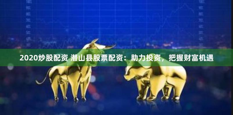 2020炒股配资 潜山县股票配资：助力投资，把握财富机遇