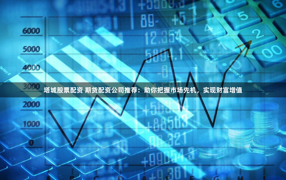 塔城股票配资 期货配资公司推荐：助你把握市场先机，实现财富增值