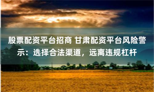 股票配资平台招商 甘肃配资平台风险警示:选择合法渠道,远离违规杠杆
