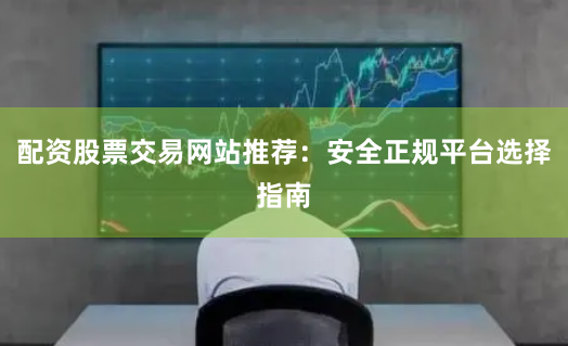 配资股票交易网站推荐：安全正规平台选择指南
