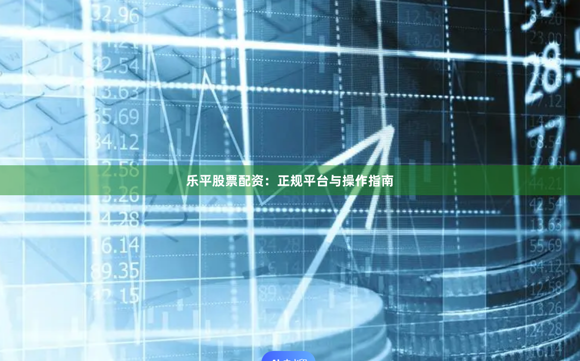 乐平股票配资：正规平台与操作指南