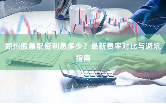郑州股票配资利息多少？最新费率对比与避坑指南